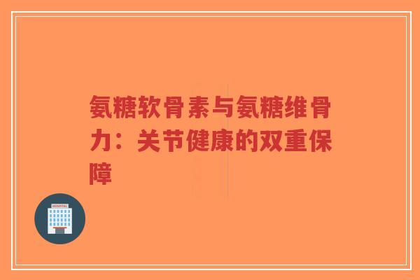 氨糖软骨素与氨糖维骨力：关节健康的双重保障