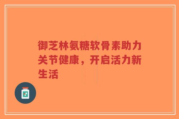 御芝林氨糖软骨素助力关节健康，开启活力新生活