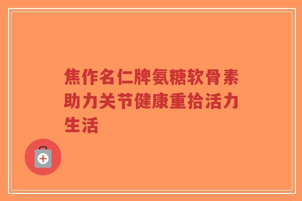 焦作名仁牌氨糖软骨素助力关节健康重拾活力生活