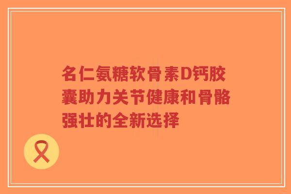 名仁氨糖软骨素D钙胶囊助力关节健康和骨骼强壮的全新选择
