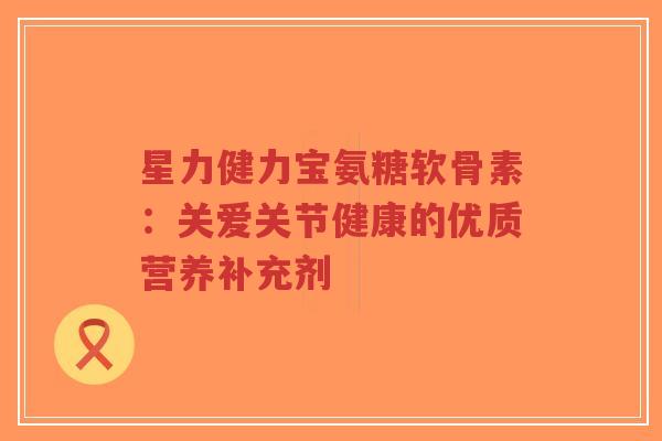 星力健力宝氨糖软骨素:关爱关节健康的优质营养补充剂 星力健力宝氨糖软骨素:关爱关节健康的优质营养补充剂