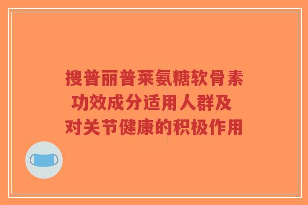 搜普丽普莱氨糖软骨素 功效成分适用人群及对关节健康的积极作用