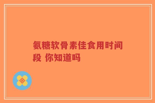 氨糖软骨素佳食用时间段 你知道吗