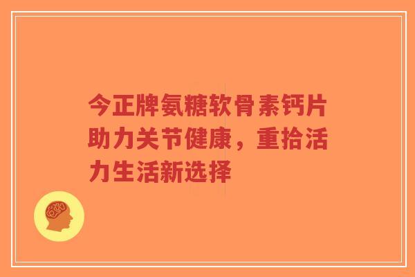 今正牌氨糖软骨素钙片助力关节健康,重拾活力生活新选择 今正牌氨糖软骨素钙片助力关节健康,重拾活力生活新选择