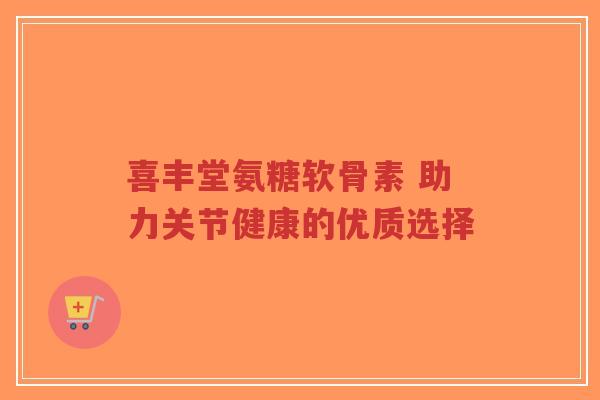 喜丰堂氨糖软骨素 助力关节健康的优质选择