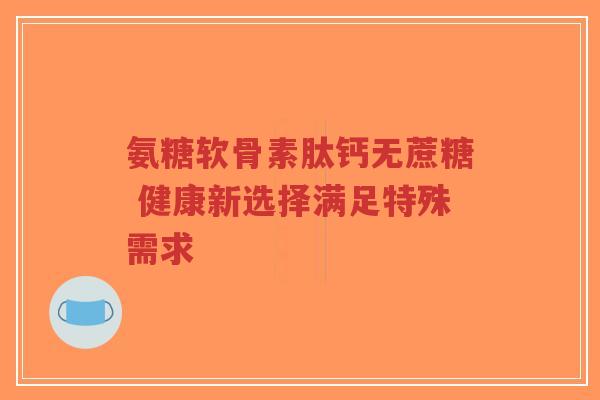 氨糖软骨素肽钙无蔗糖 健康新选择满足特殊需求