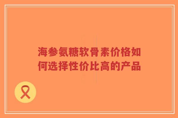 海参氨糖软骨素价格如何选择性价比高的产品