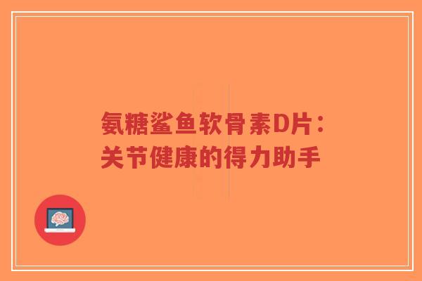 氨糖鲨鱼软骨素D片：关节健康的得力助手