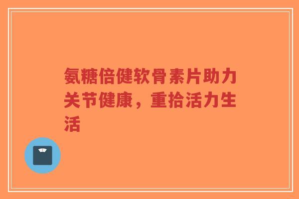 氨糖倍健软骨素片助力关节健康，重拾活力生活