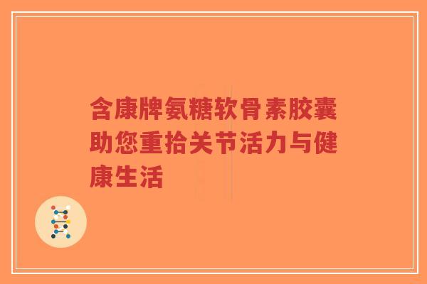 含康牌氨糖软骨素胶囊助您重拾关节活力与健康生活 含康牌氨糖软骨素胶囊助您重拾关节活力与健康生活