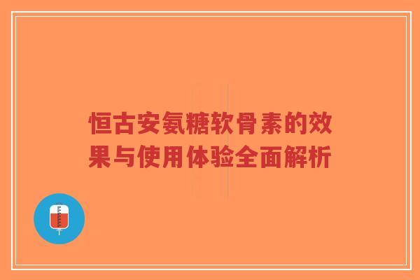 恒古安氨糖软骨素的效果与使用体验全面解析