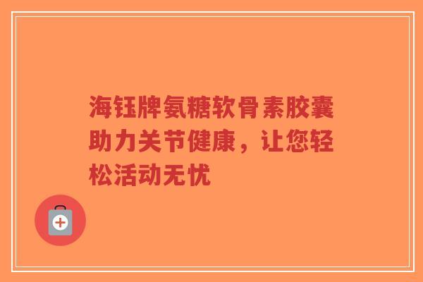 海钰牌氨糖软骨素胶囊助力关节健康，让您轻松活动无忧