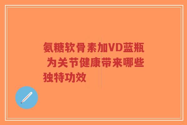 氨糖软骨素加VD蓝瓶 为关节健康带来哪些独特功效