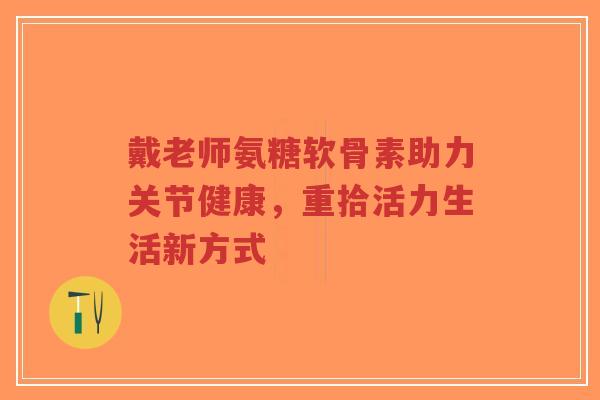 戴老师氨糖软骨素助力关节健康，重拾活力生活新方式