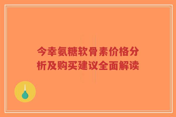 今幸氨糖软骨素价格分析及购买建议全面解读 今幸氨糖软骨素价格分析及购买建议全面解读