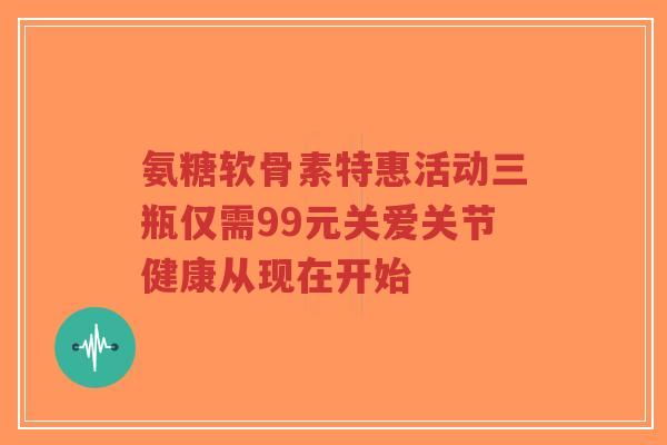 氨糖软骨素特惠活动三瓶仅需99元关爱关节健康从现在开始
