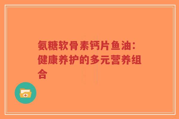氨糖软骨素钙片鱼油：健康养护的多元营养组合