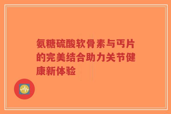 氨糖硫酸软骨素与丐片的完美结合助力关节健康新体验
