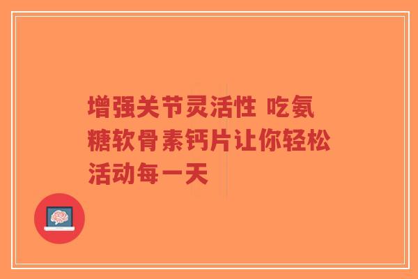 增强关节灵活性 吃氨糖软骨素钙片让你轻松活动每一天