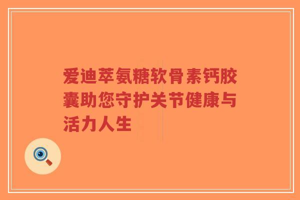 爱迪萃氨糖软骨素钙胶囊助您守护关节健康与活力人生