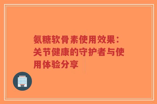 氨糖软骨素使用效果：关节健康的守护者与使用体验分享