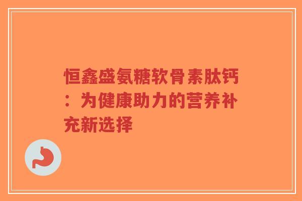 恒鑫盛氨糖软骨素肽钙：为健康助力的营养补充新选择