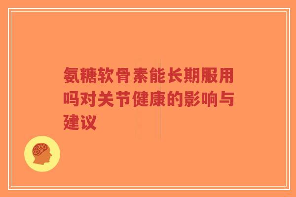 氨糖软骨素能长期服用吗对关节健康的影响与建议 氨糖软骨素能长期服用吗对关节健康的影响与建议