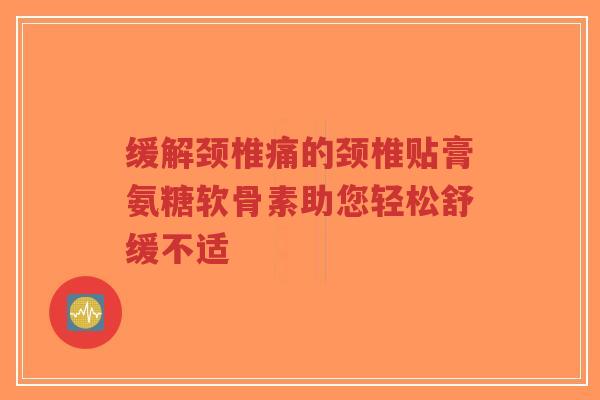 缓解颈椎痛的颈椎贴膏氨糖软骨素助您轻松舒缓不适
