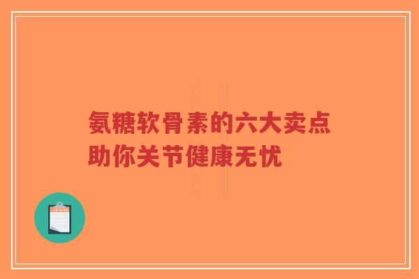 氨糖软骨素的六大卖点助你关节健康无忧