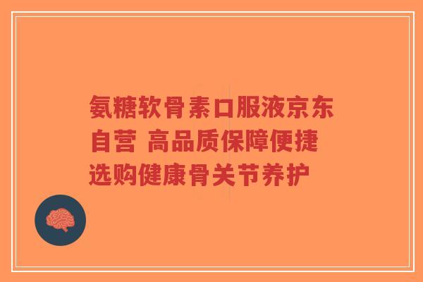 氨糖软骨素口服液京东自营 高品质保障便捷选购健康骨关节养护