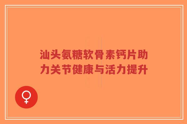 汕头氨糖软骨素钙片助力关节健康与活力提升