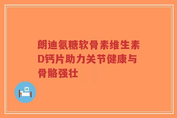 朗迪氨糖软骨素维生素D钙片助力关节健康与骨骼强壮