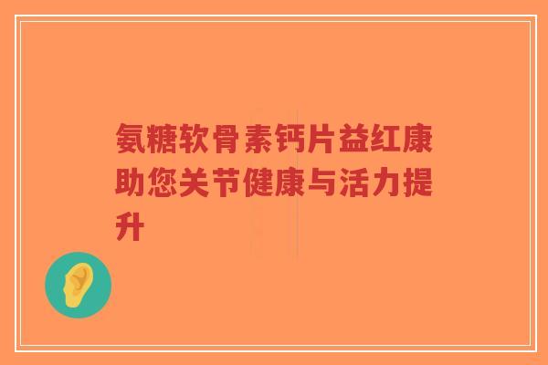 氨糖软骨素钙片益红康助您关节健康与活力提升 氨糖软骨素钙片益红康助您关节健康与活力提升