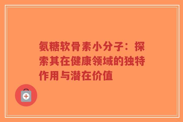 氨糖软骨素小分子：探索其在健康领域的独特作用与潜在价值