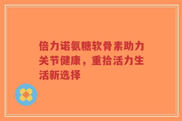 倍力诺氨糖软骨素助力关节健康，重拾活力生活新选择