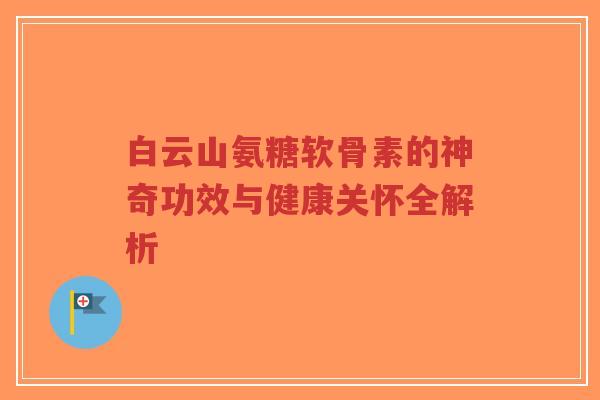 白云山氨糖软骨素的神奇功效与健康关怀全解析