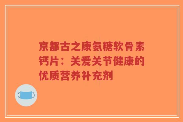 京都古之康氨糖软骨素钙片：关爱关节健康的优质营养补充剂
