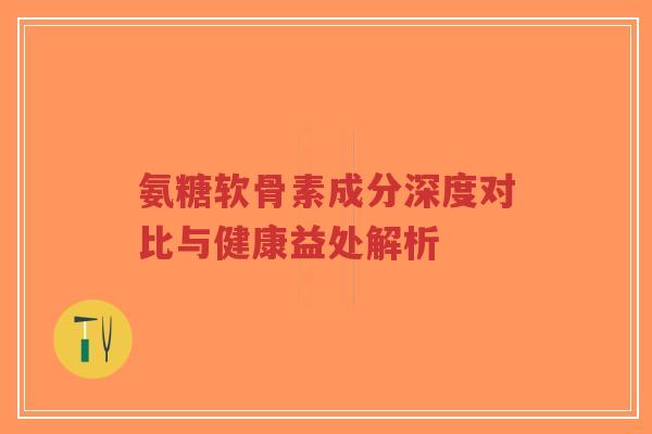 氨糖软骨素成分深度对比与健康益处解析