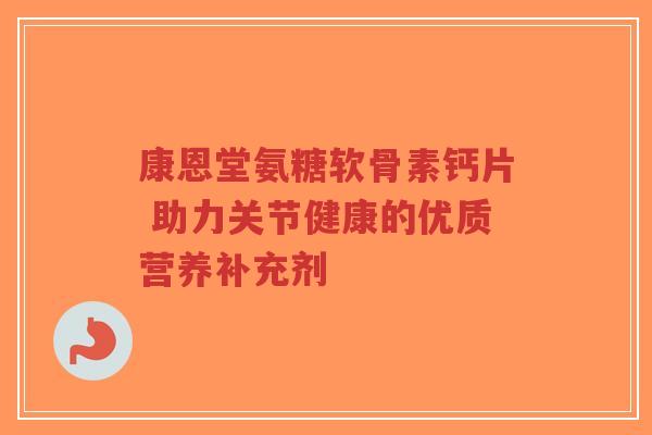康恩堂氨糖软骨素钙片 助力关节健康的优质营养补充剂
