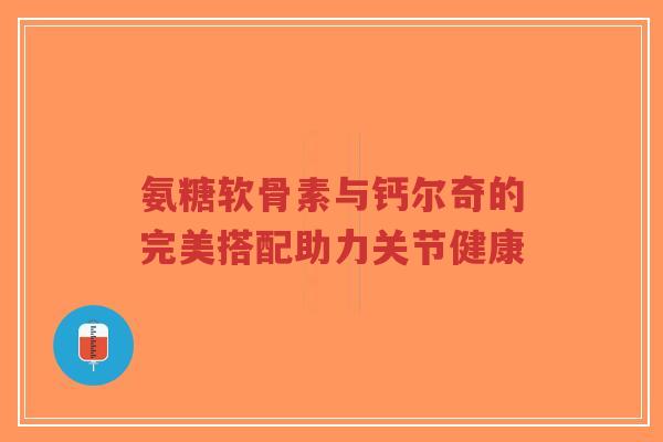 氨糖软骨素与钙尔奇的完美搭配助力关节健康