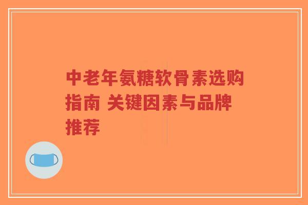 中老年氨糖软骨素选购指南 关键因素与品牌推荐
