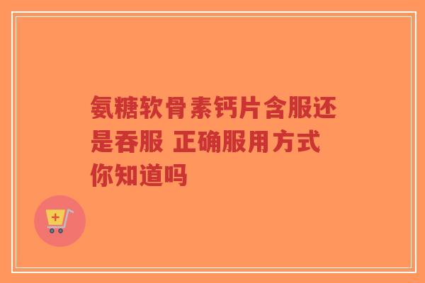 氨糖软骨素钙片含服还是吞服 正确服用方式你知道吗