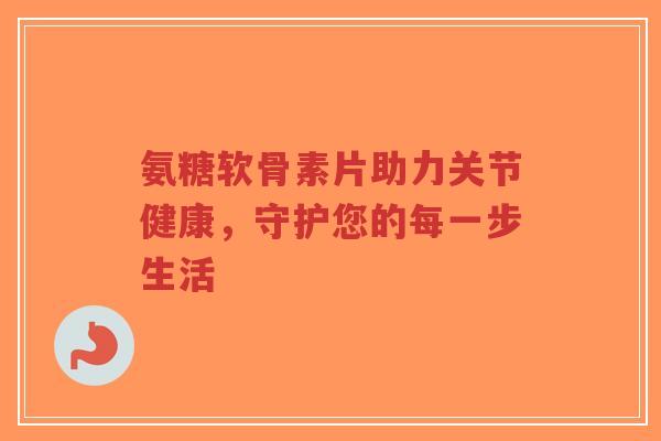 氨糖软骨素片助力关节健康,守护您的每一步生活 氨糖软骨素片助力关节健康,守护您的每一步生活