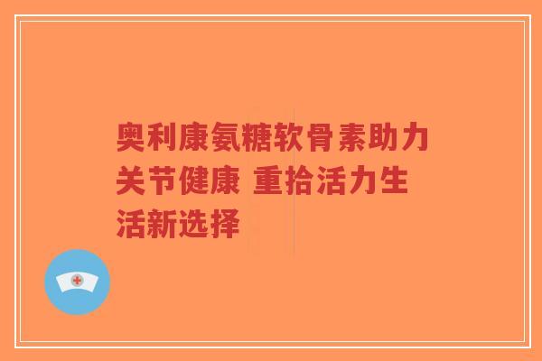 奥利康氨糖软骨素助力关节健康 重拾活力生活新选择