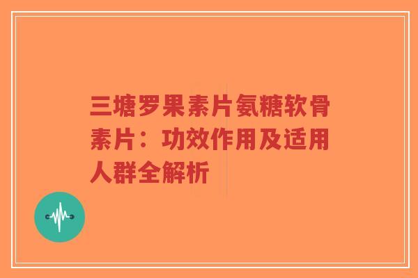 三塘罗果素片氨糖软骨素片:功效作用及适用人群全解析 三塘罗果素片氨糖软骨素片:功效作用及适用人群全解析
