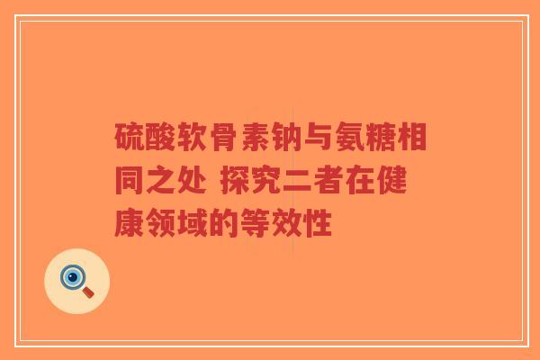 硫酸软骨素钠与氨糖相同之处 探究二者在健康领域的等效性