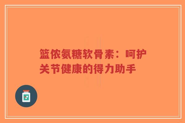 篮侬氨糖软骨素：呵护关节健康的得力助手