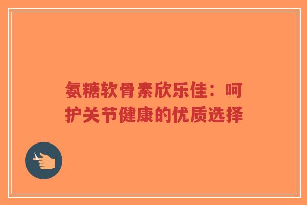 氨糖软骨素欣乐佳：呵护关节健康的优质选择