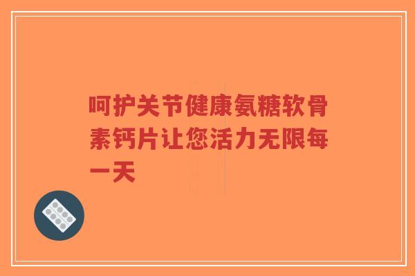 呵护关节健康氨糖软骨素钙片让您活力无限每一天