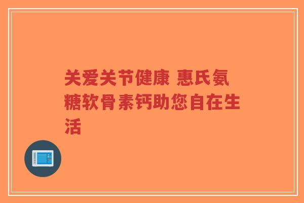 关爱关节健康 惠氏氨糖软骨素钙助您自在生活